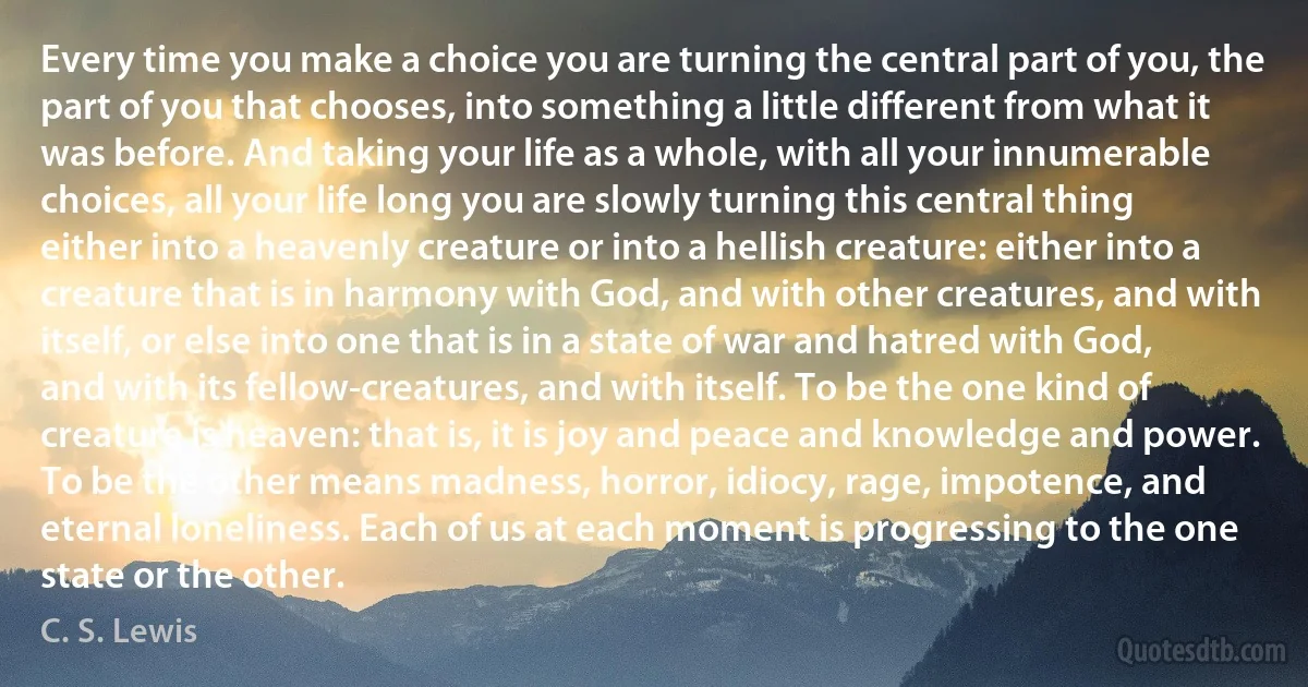 Every time you make a choice you are turning the central part of you, the part of you that chooses, into something a little different from what it was before. And taking your life as a whole, with all your innumerable choices, all your life long you are slowly turning this central thing either into a heavenly creature or into a hellish creature: either into a creature that is in harmony with God, and with other creatures, and with itself, or else into one that is in a state of war and hatred with God, and with its fellow-creatures, and with itself. To be the one kind of creature is heaven: that is, it is joy and peace and knowledge and power. To be the other means madness, horror, idiocy, rage, impotence, and eternal loneliness. Each of us at each moment is progressing to the one state or the other. (C. S. Lewis)