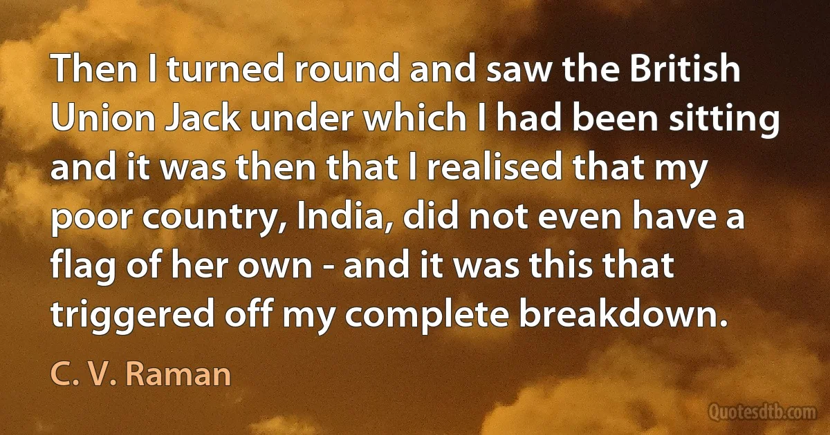 Then I turned round and saw the British Union Jack under which I had been sitting and it was then that I realised that my poor country, India, did not even have a flag of her own - and it was this that triggered off my complete breakdown. (C. V. Raman)