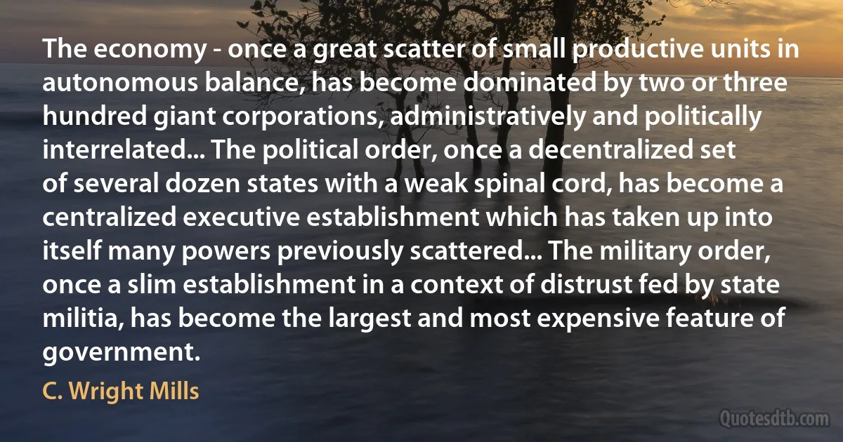 The economy - once a great scatter of small productive units in autonomous balance, has become dominated by two or three hundred giant corporations, administratively and politically interrelated... The political order, once a decentralized set of several dozen states with a weak spinal cord, has become a centralized executive establishment which has taken up into itself many powers previously scattered... The military order, once a slim establishment in a context of distrust fed by state militia, has become the largest and most expensive feature of government. (C. Wright Mills)