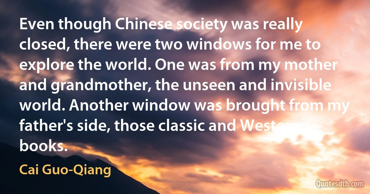 Even though Chinese society was really closed, there were two windows for me to explore the world. One was from my mother and grandmother, the unseen and invisible world. Another window was brought from my father's side, those classic and Western books. (Cai Guo-Qiang)