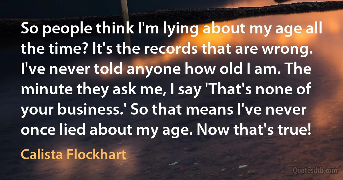 So people think I'm lying about my age all the time? It's the records that are wrong. I've never told anyone how old I am. The minute they ask me, I say 'That's none of your business.' So that means I've never once lied about my age. Now that's true! (Calista Flockhart)