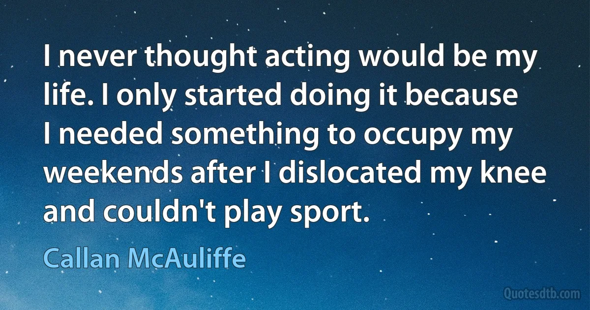 I never thought acting would be my life. I only started doing it because I needed something to occupy my weekends after I dislocated my knee and couldn't play sport. (Callan McAuliffe)