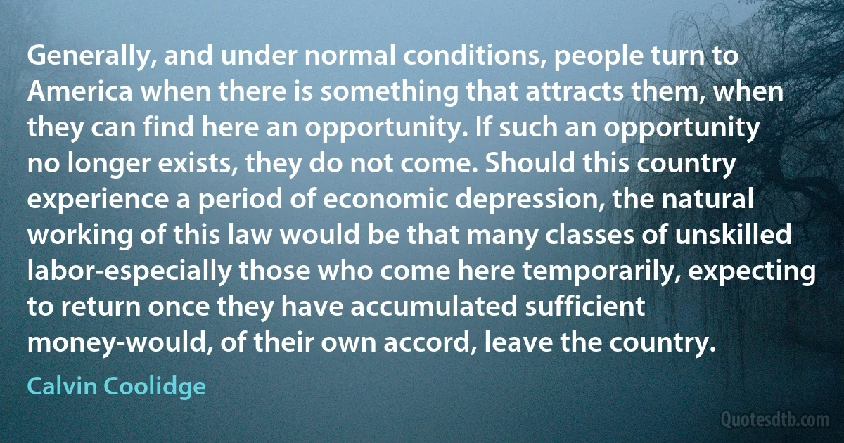 Generally, and under normal conditions, people turn to America when there is something that attracts them, when they can find here an opportunity. If such an opportunity no longer exists, they do not come. Should this country experience a period of economic depression, the natural working of this law would be that many classes of unskilled labor-especially those who come here temporarily, expecting to return once they have accumulated sufficient money-would, of their own accord, leave the country. (Calvin Coolidge)