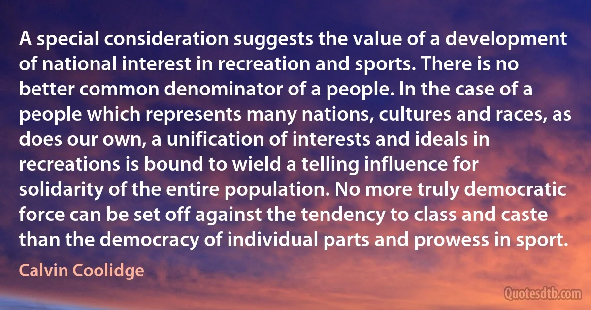 A special consideration suggests the value of a development of national interest in recreation and sports. There is no better common denominator of a people. In the case of a people which represents many nations, cultures and races, as does our own, a unification of interests and ideals in recreations is bound to wield a telling influence for solidarity of the entire population. No more truly democratic force can be set off against the tendency to class and caste than the democracy of individual parts and prowess in sport. (Calvin Coolidge)