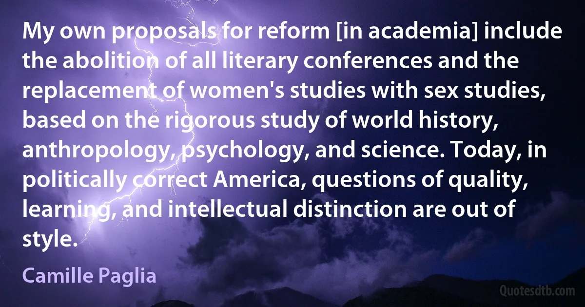 My own proposals for reform [in academia] include the abolition of all literary conferences and the replacement of women's studies with sex studies, based on the rigorous study of world history, anthropology, psychology, and science. Today, in politically correct America, questions of quality, learning, and intellectual distinction are out of style. (Camille Paglia)