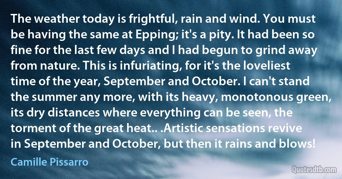 The weather today is frightful, rain and wind. You must be having the same at Epping; it's a pity. It had been so fine for the last few days and I had begun to grind away from nature. This is infuriating, for it's the loveliest time of the year, September and October. I can't stand the summer any more, with its heavy, monotonous green, its dry distances where everything can be seen, the torment of the great heat.. .Artistic sensations revive in September and October, but then it rains and blows! (Camille Pissarro)