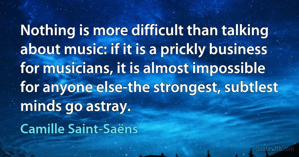 Nothing is more difficult than talking about music: if it is a prickly business for musicians, it is almost impossible for anyone else-the strongest, subtlest minds go astray. (Camille Saint-Saëns)