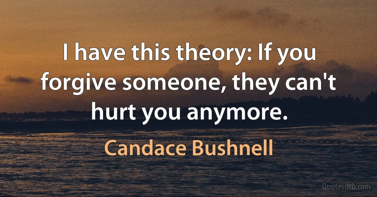 I have this theory: If you forgive someone, they can't hurt you anymore. (Candace Bushnell)