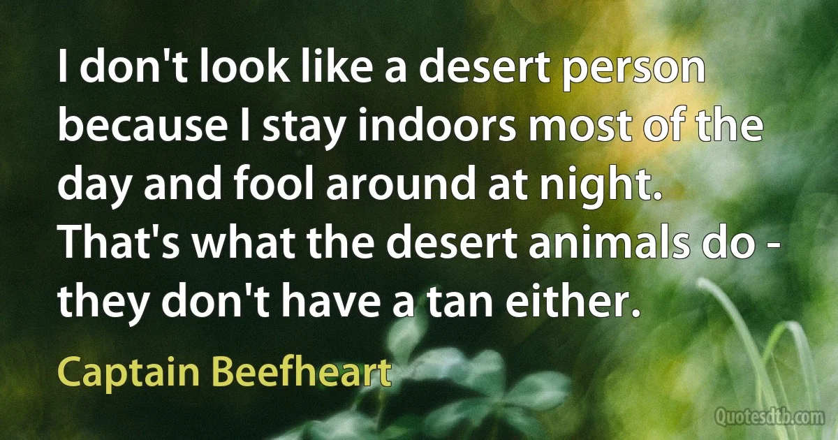 I don't look like a desert person because I stay indoors most of the day and fool around at night. That's what the desert animals do - they don't have a tan either. (Captain Beefheart)