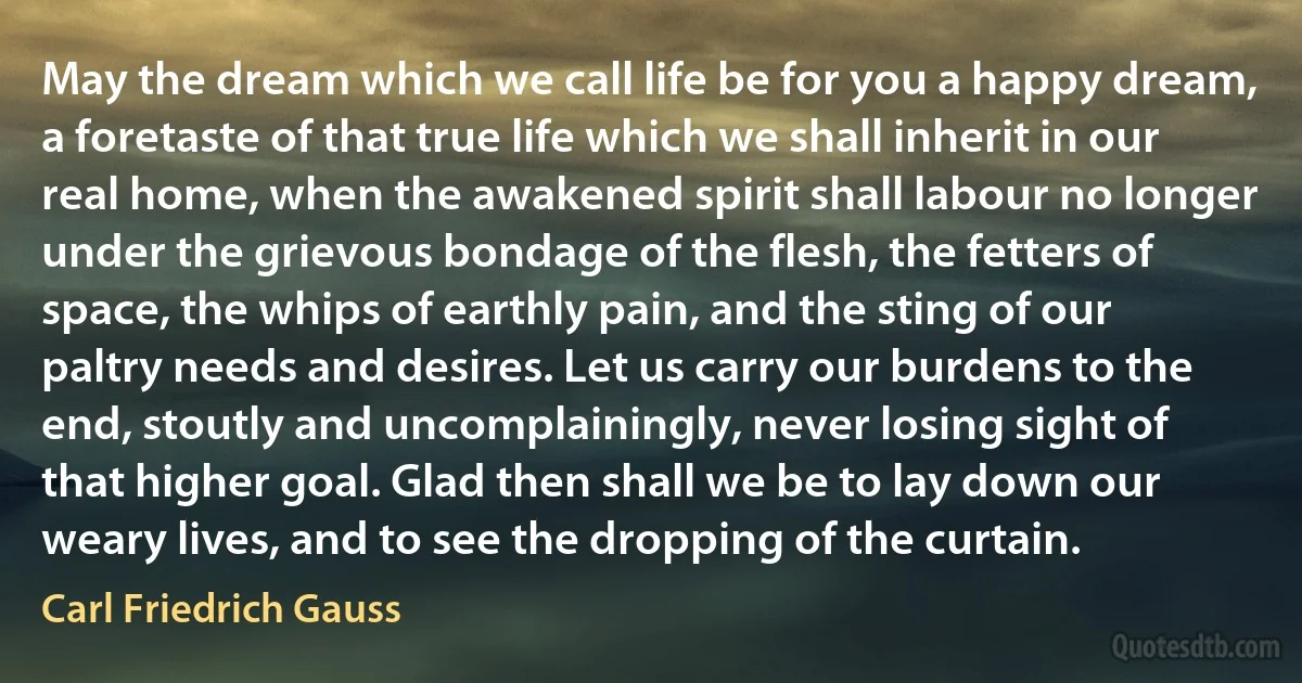 May the dream which we call life be for you a happy dream, a foretaste of that true life which we shall inherit in our real home, when the awakened spirit shall labour no longer under the grievous bondage of the flesh, the fetters of space, the whips of earthly pain, and the sting of our paltry needs and desires. Let us carry our burdens to the end, stoutly and uncomplainingly, never losing sight of that higher goal. Glad then shall we be to lay down our weary lives, and to see the dropping of the curtain. (Carl Friedrich Gauss)