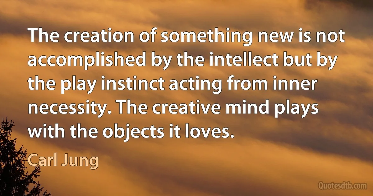 The creation of something new is not accomplished by the intellect but by the play instinct acting from inner necessity. The creative mind plays with the objects it loves. (Carl Jung)