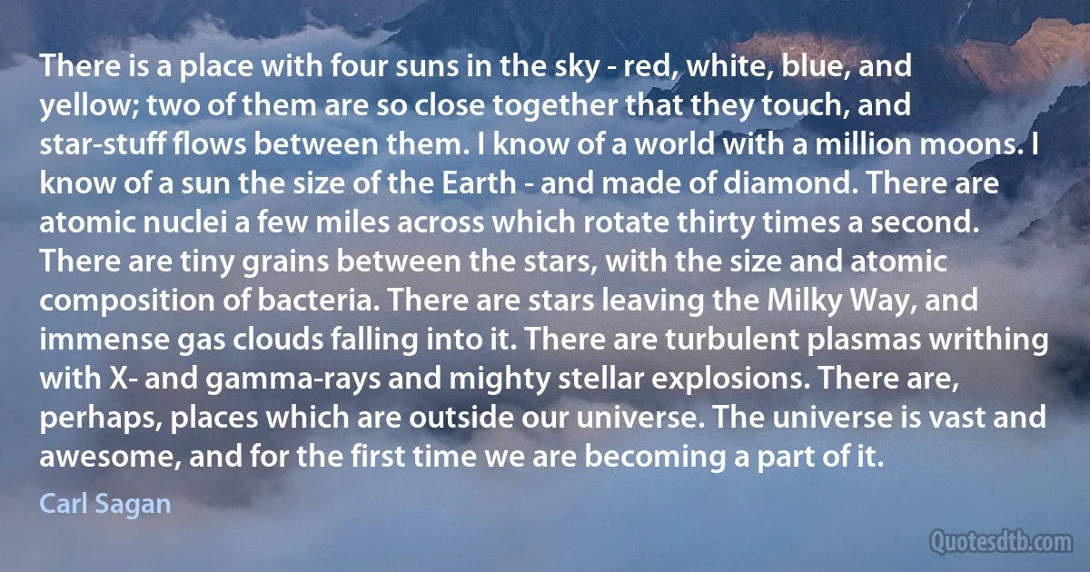 There is a place with four suns in the sky - red, white, blue, and yellow; two of them are so close together that they touch, and star-stuff flows between them. I know of a world with a million moons. I know of a sun the size of the Earth - and made of diamond. There are atomic nuclei a few miles across which rotate thirty times a second. There are tiny grains between the stars, with the size and atomic composition of bacteria. There are stars leaving the Milky Way, and immense gas clouds falling into it. There are turbulent plasmas writhing with X- and gamma-rays and mighty stellar explosions. There are, perhaps, places which are outside our universe. The universe is vast and awesome, and for the first time we are becoming a part of it. (Carl Sagan)