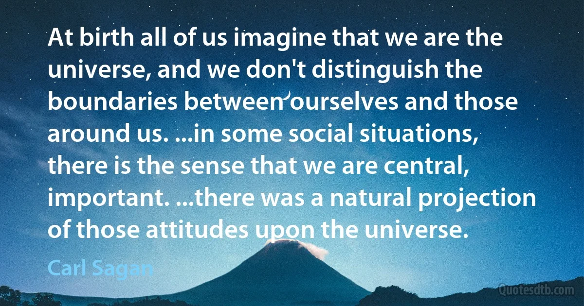 At birth all of us imagine that we are the universe, and we don't distinguish the boundaries between ourselves and those around us. ...in some social situations, there is the sense that we are central, important. ...there was a natural projection of those attitudes upon the universe. (Carl Sagan)