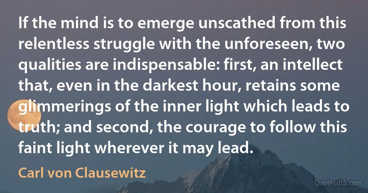 If the mind is to emerge unscathed from this relentless struggle with the unforeseen, two qualities are indispensable: first, an intellect that, even in the darkest hour, retains some glimmerings of the inner light which leads to truth; and second, the courage to follow this faint light wherever it may lead. (Carl von Clausewitz)