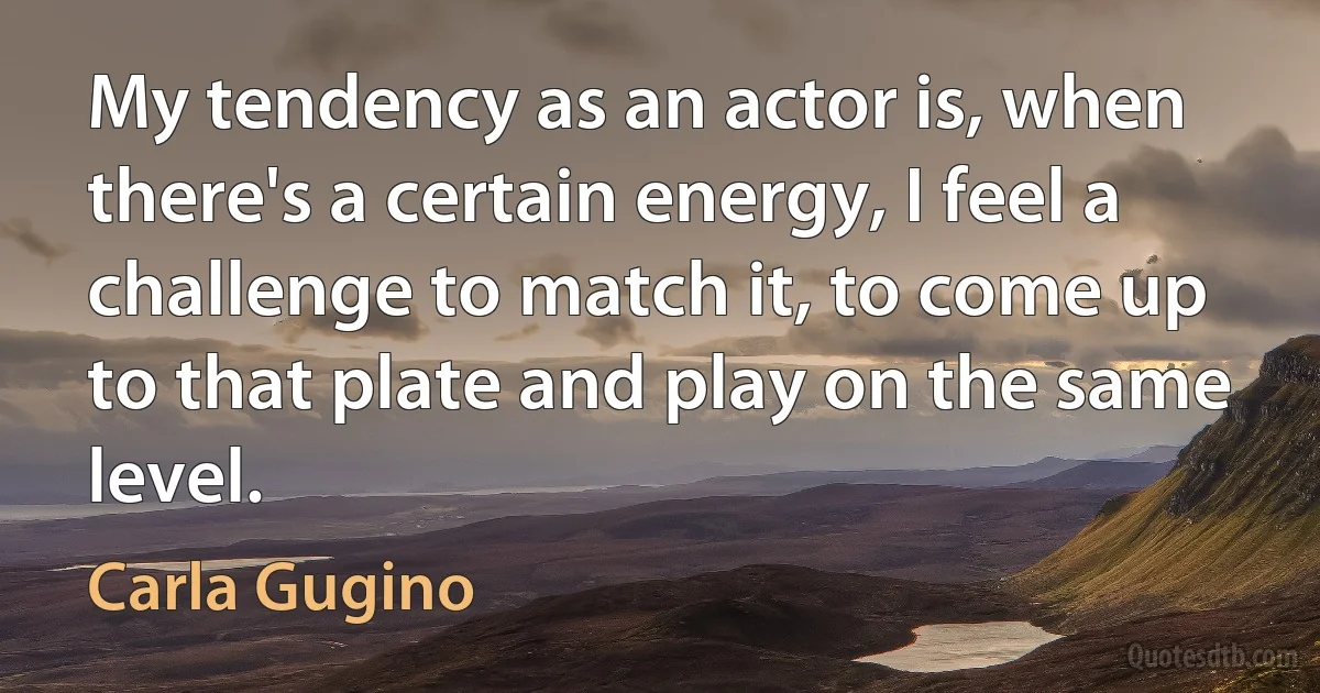 My tendency as an actor is, when there's a certain energy, I feel a challenge to match it, to come up to that plate and play on the same level. (Carla Gugino)