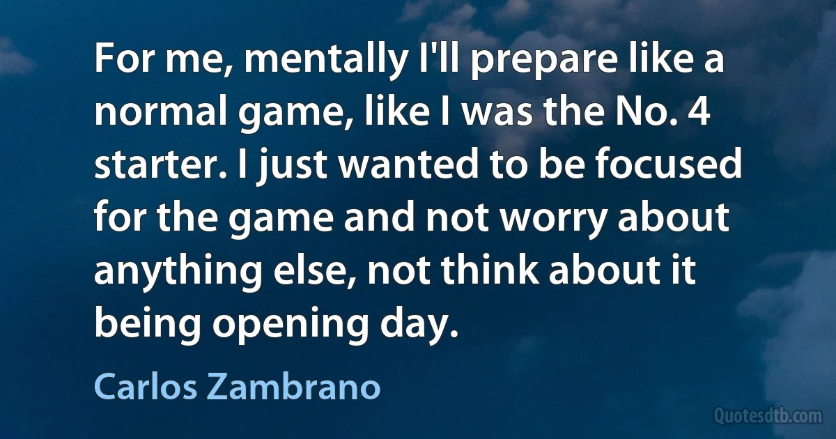 For me, mentally I'll prepare like a normal game, like I was the No. 4 starter. I just wanted to be focused for the game and not worry about anything else, not think about it being opening day. (Carlos Zambrano)