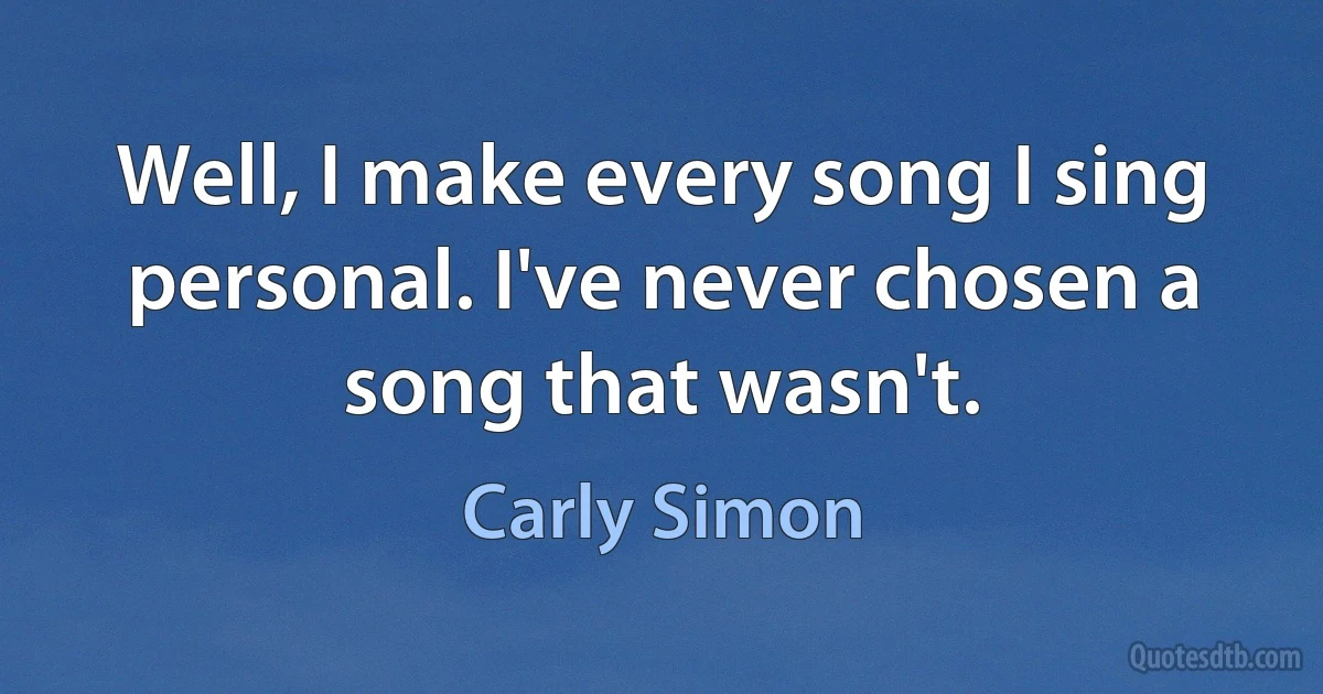 Well, I make every song I sing personal. I've never chosen a song that wasn't. (Carly Simon)