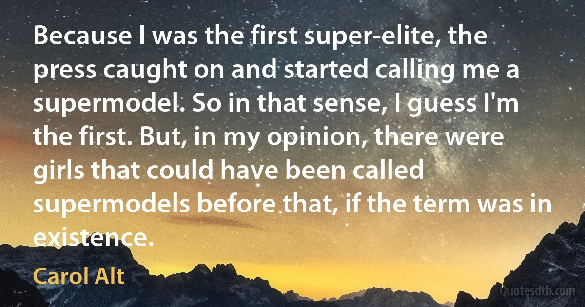 Because I was the first super-elite, the press caught on and started calling me a supermodel. So in that sense, I guess I'm the first. But, in my opinion, there were girls that could have been called supermodels before that, if the term was in existence. (Carol Alt)