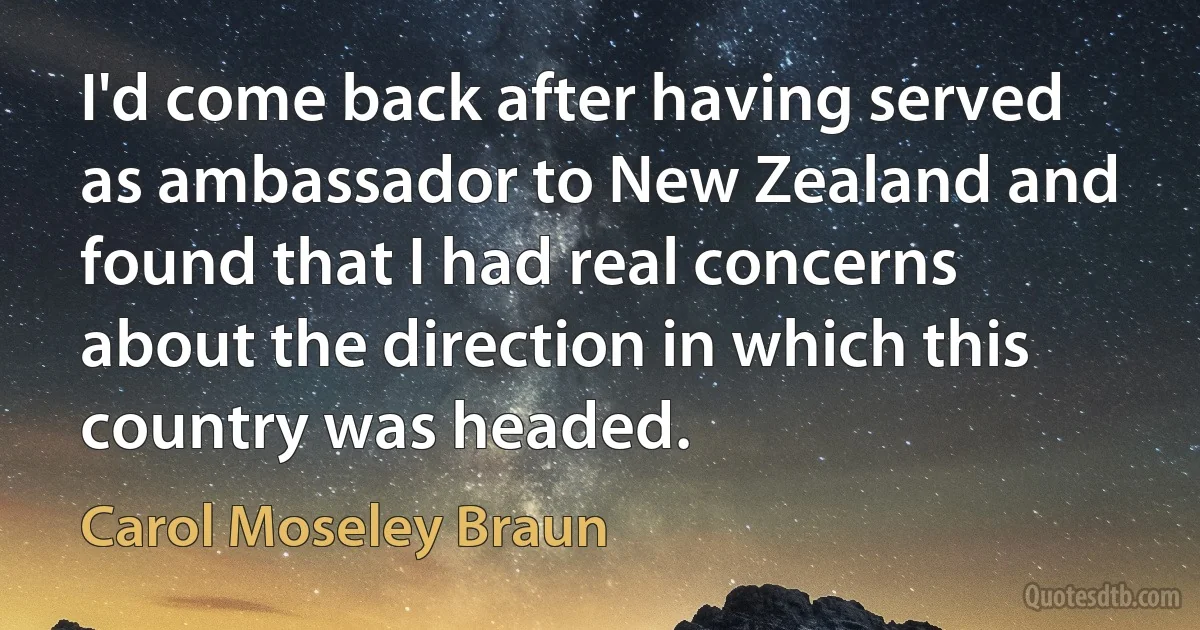 I'd come back after having served as ambassador to New Zealand and found that I had real concerns about the direction in which this country was headed. (Carol Moseley Braun)