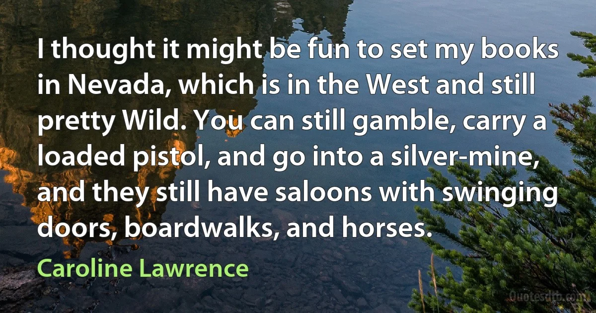 I thought it might be fun to set my books in Nevada, which is in the West and still pretty Wild. You can still gamble, carry a loaded pistol, and go into a silver-mine, and they still have saloons with swinging doors, boardwalks, and horses. (Caroline Lawrence)