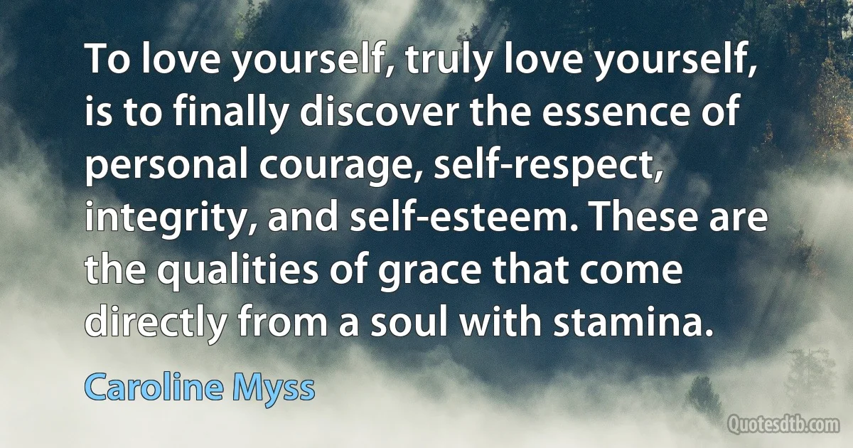 To love yourself, truly love yourself, is to finally discover the essence of personal courage, self-respect, integrity, and self-esteem. These are the qualities of grace that come directly from a soul with stamina. (Caroline Myss)