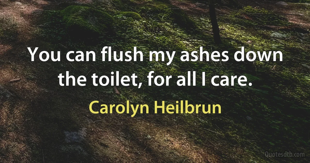 You can flush my ashes down the toilet, for all I care. (Carolyn Heilbrun)