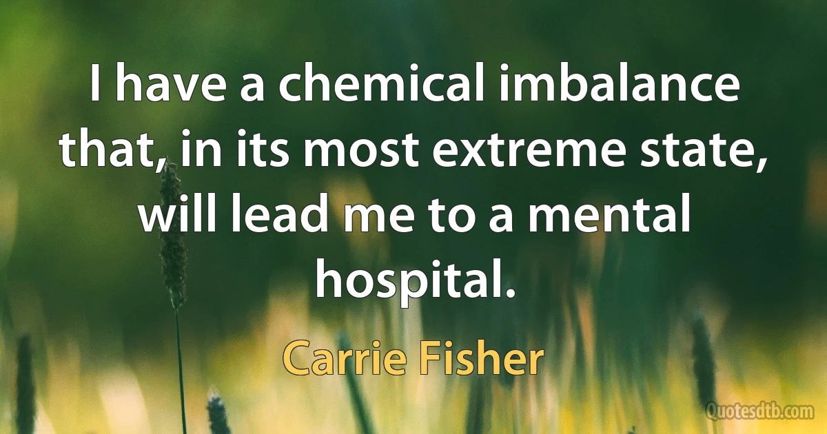 I have a chemical imbalance that, in its most extreme state, will lead me to a mental hospital. (Carrie Fisher)