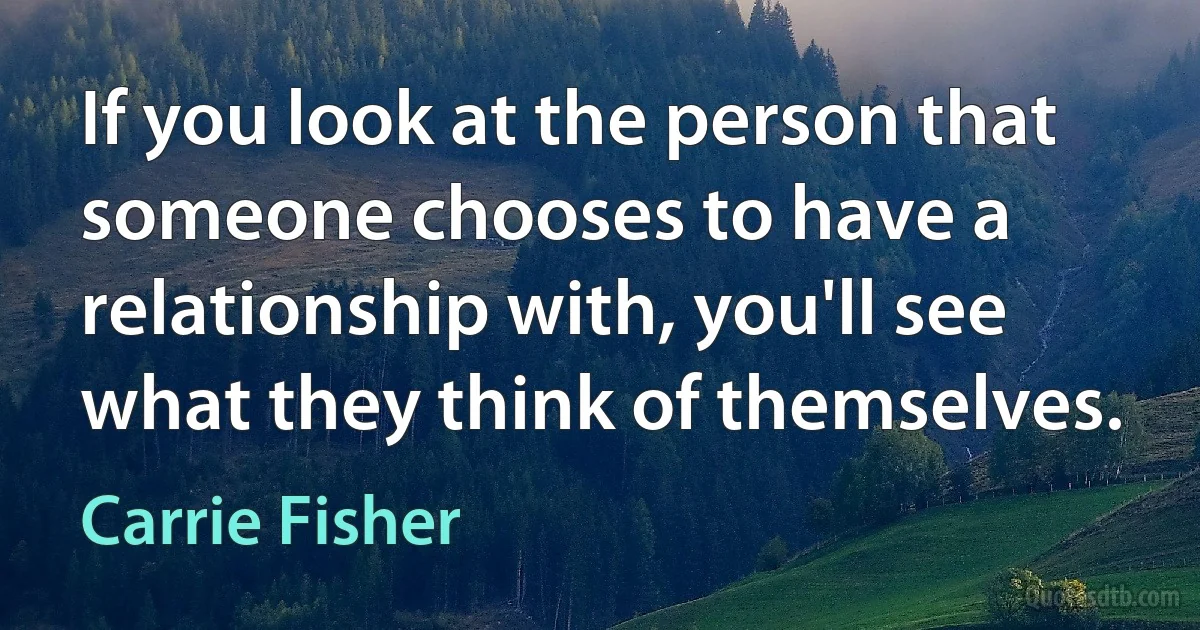 If you look at the person that someone chooses to have a relationship with, you'll see what they think of themselves. (Carrie Fisher)