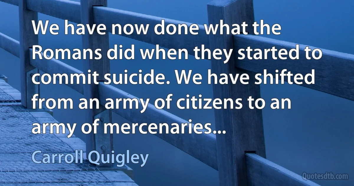 We have now done what the Romans did when they started to commit suicide. We have shifted from an army of citizens to an army of mercenaries... (Carroll Quigley)