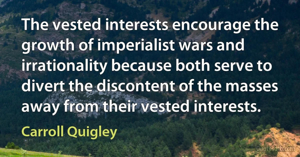 The vested interests encourage the growth of imperialist wars and irrationality because both serve to divert the discontent of the masses away from their vested interests. (Carroll Quigley)