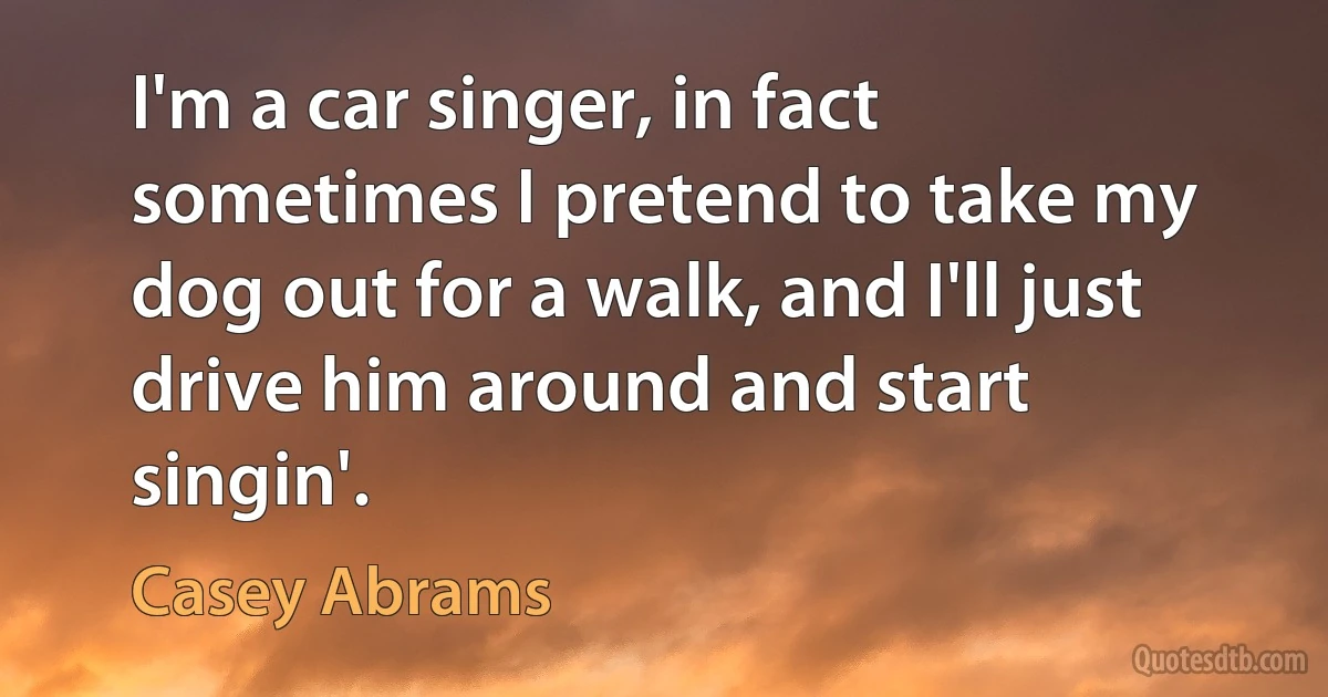 I'm a car singer, in fact sometimes I pretend to take my dog out for a walk, and I'll just drive him around and start singin'. (Casey Abrams)