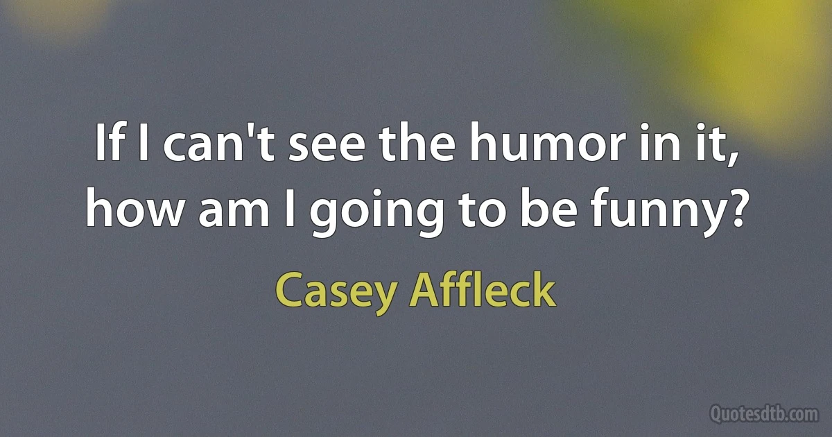 If I can't see the humor in it, how am I going to be funny? (Casey Affleck)