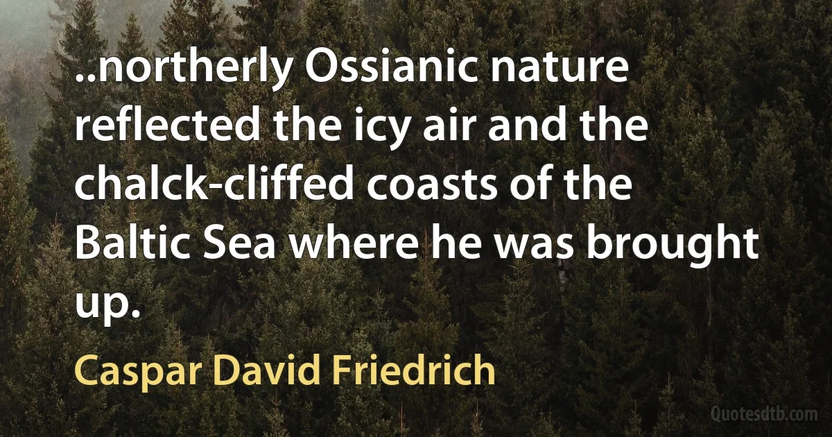 ..northerly Ossianic nature reflected the icy air and the chalck-cliffed coasts of the Baltic Sea where he was brought up. (Caspar David Friedrich)