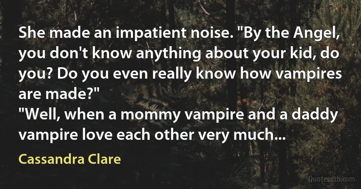 She made an impatient noise. "By the Angel, you don't know anything about your kid, do you? Do you even really know how vampires are made?"
"Well, when a mommy vampire and a daddy vampire love each other very much... (Cassandra Clare)