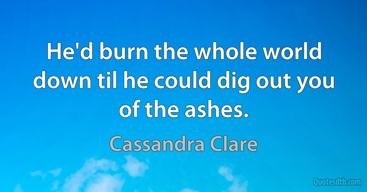 He'd burn the whole world down til he could dig out you of the ashes. (Cassandra Clare)