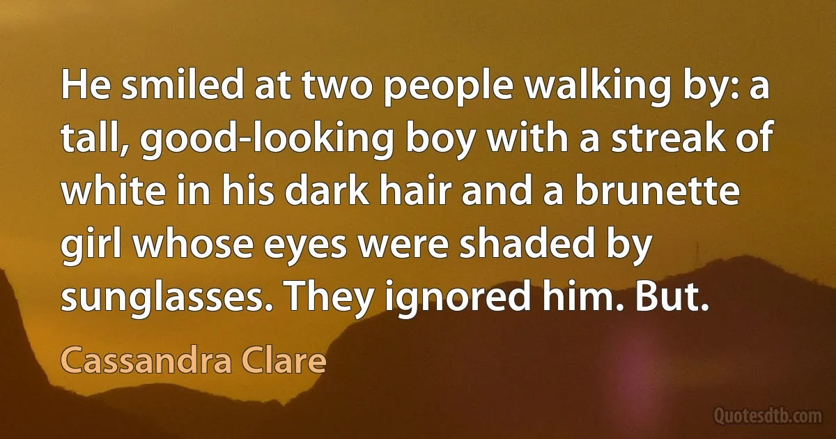 He smiled at two people walking by: a tall, good-looking boy with a streak of white in his dark hair and a brunette girl whose eyes were shaded by sunglasses. They ignored him. But. (Cassandra Clare)