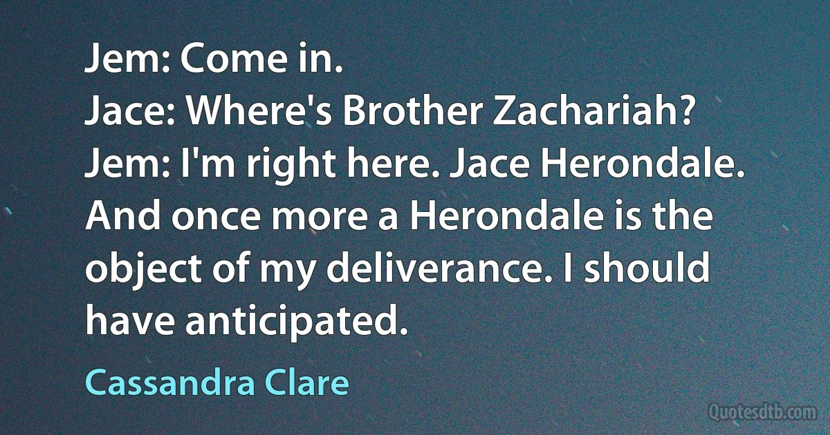 Jem: Come in.
Jace: Where's Brother Zachariah?
Jem: I'm right here. Jace Herondale. And once more a Herondale is the object of my deliverance. I should have anticipated. (Cassandra Clare)