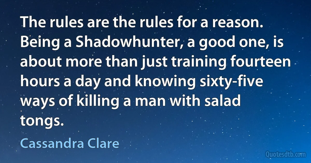 The rules are the rules for a reason. Being a Shadowhunter, a good one, is about more than just training fourteen hours a day and knowing sixty-five ways of killing a man with salad tongs. (Cassandra Clare)