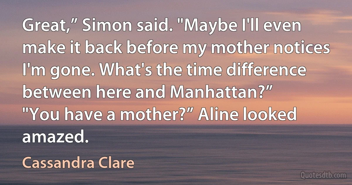 Great,” Simon said. "Maybe I'll even make it back before my mother notices I'm gone. What's the time difference between here and Manhattan?”
"You have a mother?” Aline looked amazed. (Cassandra Clare)