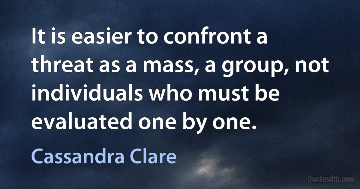 It is easier to confront a threat as a mass, a group, not individuals who must be evaluated one by one. (Cassandra Clare)