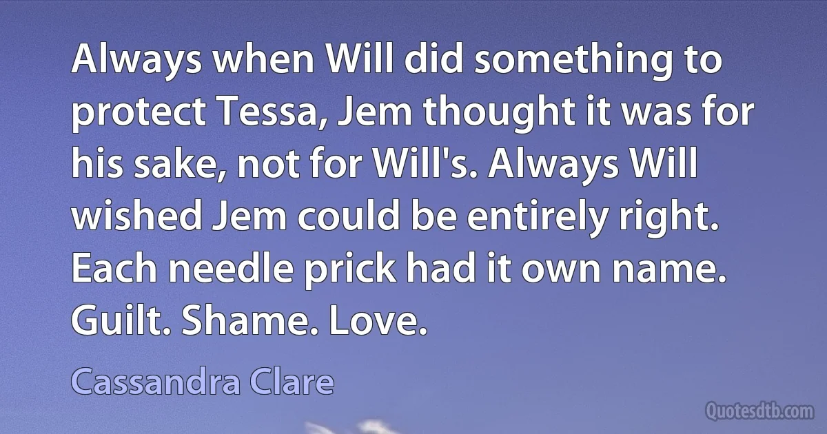 Always when Will did something to protect Tessa, Jem thought it was for his sake, not for Will's. Always Will wished Jem could be entirely right. Each needle prick had it own name. Guilt. Shame. Love. (Cassandra Clare)