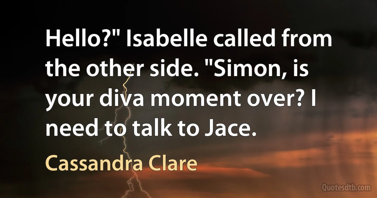 Hello?" Isabelle called from the other side. "Simon, is your diva moment over? I need to talk to Jace. (Cassandra Clare)