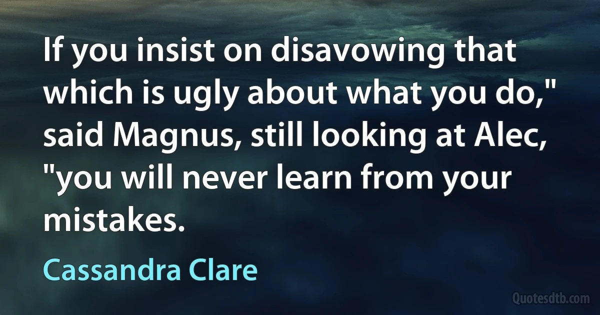 If you insist on disavowing that which is ugly about what you do," said Magnus, still looking at Alec, "you will never learn from your mistakes. (Cassandra Clare)