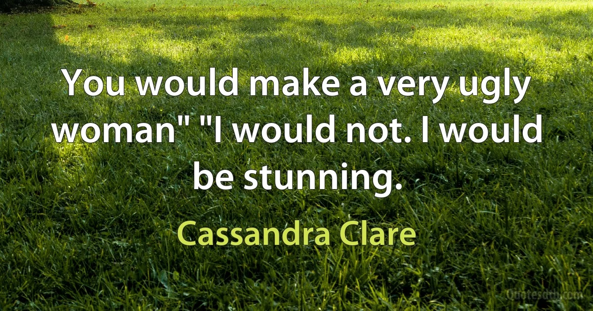 You would make a very ugly woman" "I would not. I would be stunning. (Cassandra Clare)