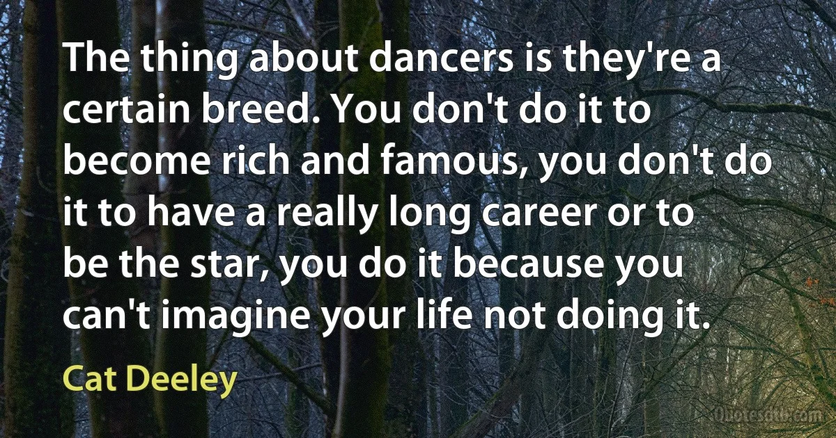 The thing about dancers is they're a certain breed. You don't do it to become rich and famous, you don't do it to have a really long career or to be the star, you do it because you can't imagine your life not doing it. (Cat Deeley)