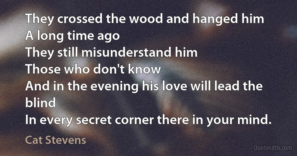 They crossed the wood and hanged him
A long time ago
They still misunderstand him
Those who don't know
And in the evening his love will lead the blind
In every secret corner there in your mind. (Cat Stevens)