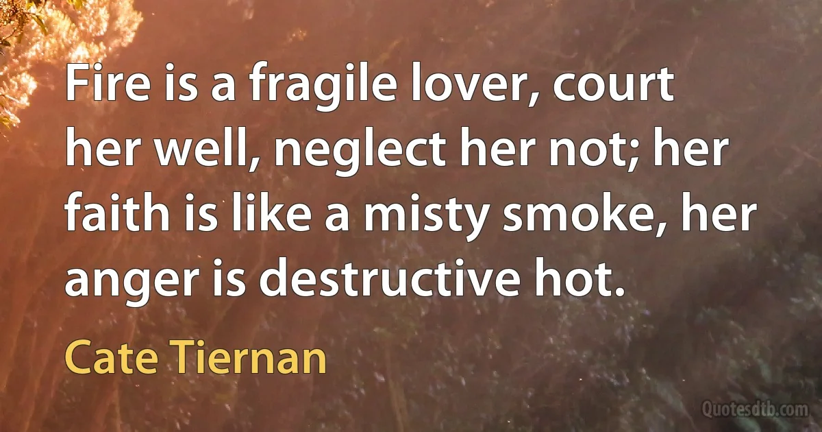 Fire is a fragile lover, court her well, neglect her not; her faith is like a misty smoke, her anger is destructive hot. (Cate Tiernan)