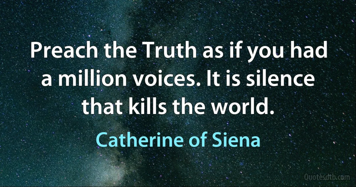 Preach the Truth as if you had a million voices. It is silence that kills the world. (Catherine of Siena)