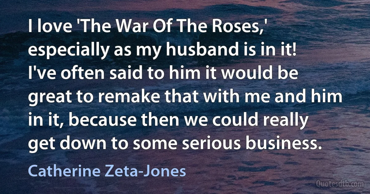 I love 'The War Of The Roses,' especially as my husband is in it! I've often said to him it would be great to remake that with me and him in it, because then we could really get down to some serious business. (Catherine Zeta-Jones)