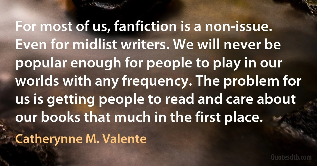 For most of us, fanfiction is a non-issue. Even for midlist writers. We will never be popular enough for people to play in our worlds with any frequency. The problem for us is getting people to read and care about our books that much in the first place. (Catherynne M. Valente)